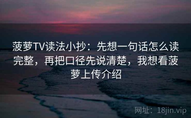 菠萝TV读法小抄：先想一句话怎么读完整，再把口径先说清楚，我想看菠萝上传介绍