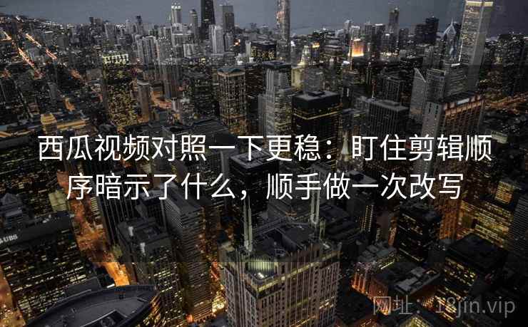 西瓜视频对照一下更稳：盯住剪辑顺序暗示了什么，顺手做一次改写