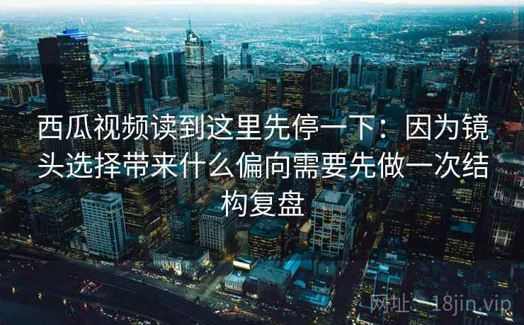 西瓜视频读到这里先停一下:因为镜头选择带来什么偏向需要先做一次结构复盘 西瓜视频读到这里先停一下:因为镜头选择带来什么偏向需要先做一次结构复盘