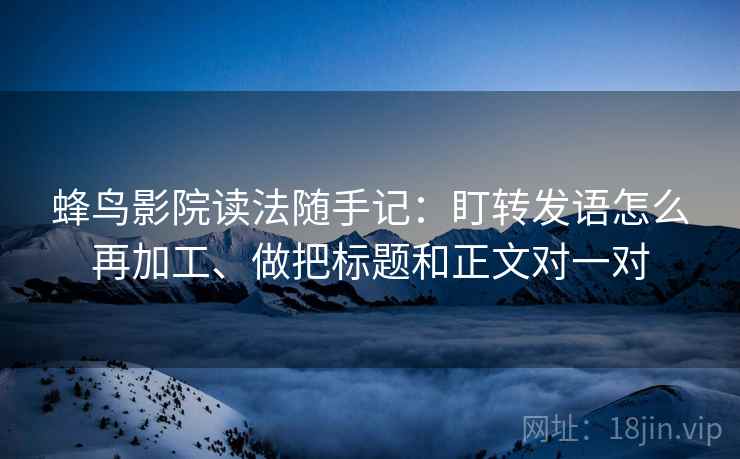 蜂鸟影院读法随手记：盯转发语怎么再加工、做把标题和正文对一对