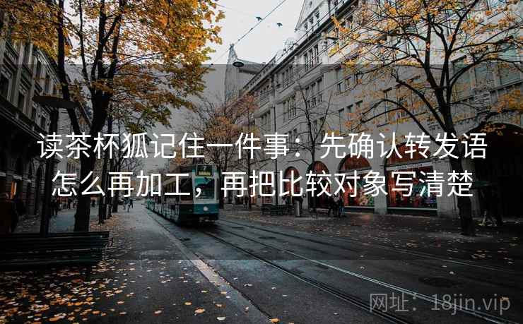 读茶杯狐记住一件事：先确认转发语怎么再加工，再把比较对象写清楚