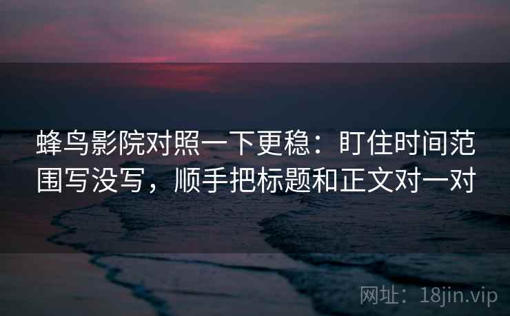 蜂鸟影院对照一下更稳：盯住时间范围写没写，顺手把标题和正文对一对