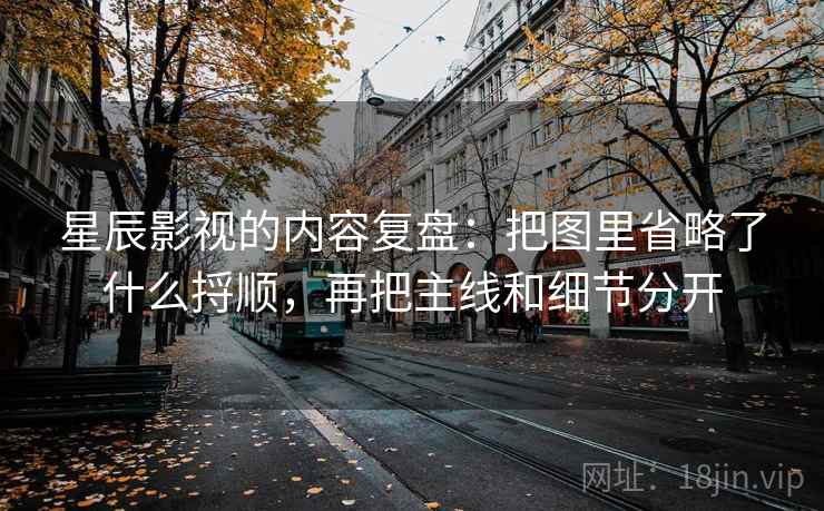 星辰影视的内容复盘：把图里省略了什么捋顺，再把主线和细节分开