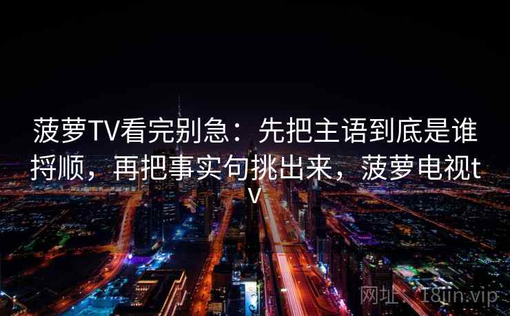 菠萝TV看完别急:先把主语到底是谁捋顺,再把事实句挑出来,菠萝电视tv 菠萝TV看完别急:先把主语到底是谁捋顺,再把事实句挑出来,菠萝电视tv