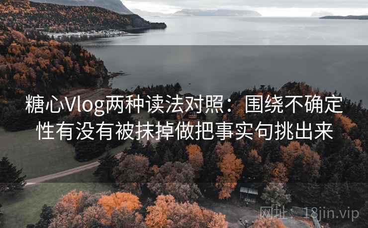 糖心Vlog两种读法对照：围绕不确定性有没有被抹掉做把事实句挑出来