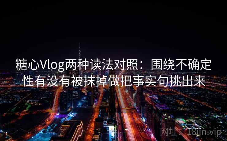 糖心Vlog两种读法对照：围绕不确定性有没有被抹掉做把事实句挑出来
