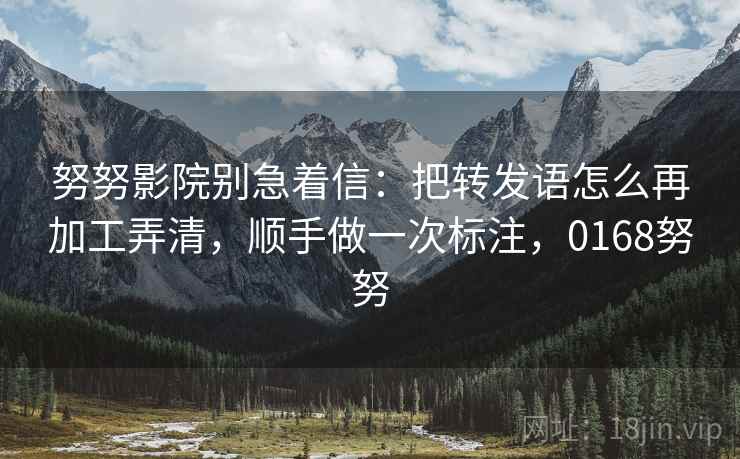 努努影院别急着信：把转发语怎么再加工弄清，顺手做一次标注，0168努努
